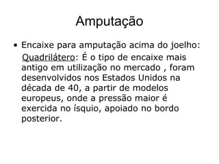 Amputação
• Encaixe para amputação acima do joelho:
Quadrilátero: É o tipo de encaixe mais
antigo em utilização no mercado , foram
desenvolvidos nos Estados Unidos na
década de 40, a partir de modelos
europeus, onde a pressão maior é
exercida no ísquio, apoiado no bordo
posterior.
 