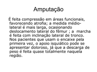 Amputação
É feita compressão em áreas funcionais,
favorecendo atrofia; a medida médio-
lateral é mais larga, ocasionando
deslocamento lateral do fêmur ; a marcha
é feita com inclinação lateral de tronco.
Nos pacientes que usam o encaixe pela
primeira vez, o apoio isquiático pode se
apresentar doloroso, já que a descarga de
peso é feita quase totalmente naquela
região.
 