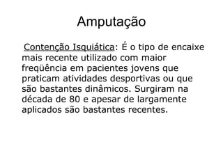 Amputação
Contenção Isquiática: É o tipo de encaixe
mais recente utilizado com maior
freqüência em pacientes jovens que
praticam atividades desportivas ou que
são bastantes dinâmicos. Surgiram na
década de 80 e apesar de largamente
aplicados são bastantes recentes.
 