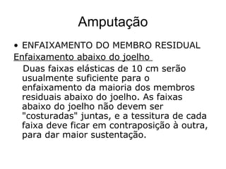 Amputação
• ENFAIXAMENTO DO MEMBRO RESIDUAL
Enfaixamento abaixo do joelho
Duas faixas elásticas de 10 cm serão
usualmente suficiente para o
enfaixamento da maioria dos membros
residuais abaixo do joelho. As faixas
abaixo do joelho não devem ser
"costuradas" juntas, e a tessitura de cada
faixa deve ficar em contraposição à outra,
para dar maior sustentação.
 