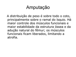 Amputação
A distribuição de peso é sobre todo o coto,
principalmente sobre o ramal do ísquio. Há
maior controle dos músculos funcionais e
maior estabilidade da estrutura óssea e da
adução natural do fêmur; os músculos
funcionais ficam liberados, limitando a
atrofia.
 