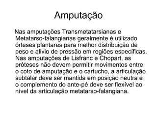 Amputação
Nas amputações Transmetatarsianas e
Metatarso-falangianas geralmente é utilizado
órteses plantares para melhor distribuição de
peso e alivio de pressão em regiões específicas.
Nas amputações de Lisfranc e Chopart, as
próteses não devem permitir movimentos entre
o coto de amputação e o cartucho, a articulação
subtalar deve ser mantida em posição neutra e
o complemento do ante-pé deve ser flexível ao
nível da articulação metatarso-falangiana.
 