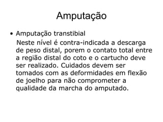 Amputação
• Amputação transtibial
Neste nível é contra-indicada a descarga
de peso distal, porem o contato total entre
a região distal do coto e o cartucho deve
ser realizado. Cuidados devem ser
tomados com as deformidades em flexão
de joelho para não comprometer a
qualidade da marcha do amputado.
 