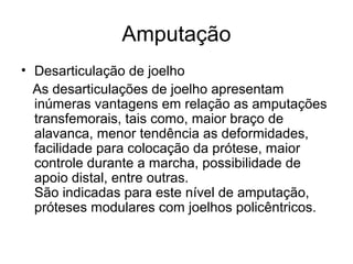 Amputação
• Desarticulação de joelho
As desarticulações de joelho apresentam
inúmeras vantagens em relação as amputações
transfemorais, tais como, maior braço de
alavanca, menor tendência as deformidades,
facilidade para colocação da prótese, maior
controle durante a marcha, possibilidade de
apoio distal, entre outras.
São indicadas para este nível de amputação,
próteses modulares com joelhos policêntricos.
 