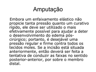 Amputação
Embora um enfaixamento elástico não
propicie tanta pressão quanto um curativo
rígido, ele deve ser utilizado o mais
efetivamente possível para ajudar a deter
o desenvolvimento do edema pós-
cirúrgico; portanto, é desejável uma
pressão regular e firme contra todos os
tecidos moles. Se a incisão está situada
anteriormente, então deverá ser feita a
tentativa de conduzir as faixas no sentido
posterior-anterior, por sobre o membro
distal.
 
