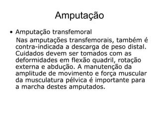 Amputação
• Amputação transfemoral
Nas amputações transfemorais, também é
contra-indicada a descarga de peso distal.
Cuidados devem ser tomados com as
deformidades em flexão quadril, rotação
externa e abdução. A manutenção da
amplitude de movimento e força muscular
da musculatura pélvica é importante para
a marcha destes amputados.
 