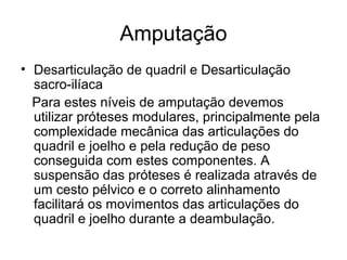 Amputação
• Desarticulação de quadril e Desarticulação
sacro-ilíaca
Para estes níveis de amputação devemos
utilizar próteses modulares, principalmente pela
complexidade mecânica das articulações do
quadril e joelho e pela redução de peso
conseguida com estes componentes. A
suspensão das próteses é realizada através de
um cesto pélvico e o correto alinhamento
facilitará os movimentos das articulações do
quadril e joelho durante a deambulação.
 