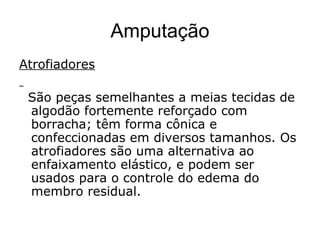 Amputação
Atrofiadores
São peças semelhantes a meias tecidas de
algodão fortemente reforçado com
borracha; têm forma cônica e
confeccionadas em diversos tamanhos. Os
atrofiadores são uma alternativa ao
enfaixamento elástico, e podem ser
usados para o controle do edema do
membro residual.
 
