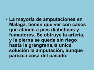 • La mayoría de amputaciones en
Malaga, tienen que ver con casos
que atañen a pies diabeticos y
fumadores. Se obtruye la arteria,
y la pierna se queda sin riego
hasta la grangrena,la unica
solución la amputación, aunque
parezca cosa del pasado.
 