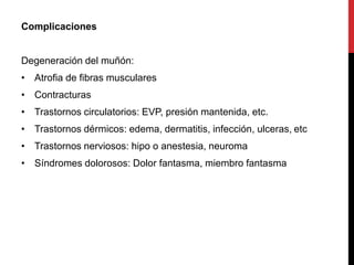 Complicaciones
Degeneración del muñón:
• Atrofia de fibras musculares
• Contracturas
• Trastornos circulatorios: EVP, presión mantenida, etc.
• Trastornos dérmicos: edema, dermatitis, infección, ulceras, etc
• Trastornos nerviosos: hipo o anestesia, neuroma
• Síndromes dolorosos: Dolor fantasma, miembro fantasma
 