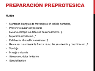 PREPARACIÓN PREPROTESICA
Muñón
• Mantener el ángulo de movimiento en límites normales.
• Prevenir o quitar contracturas
• Evitar o corregir los defectos de alineamiento. ƒ
• Mejorar la circulación. ƒ
• Establecer el equilibrio muscular. ƒ
• Restaurar o aumentar la fuerza muscular, resistencia y coordinación. ƒ
• Vendaje
• Masaje a cicatriz
• Sensación, dolor fantasma
• Sensibilización
 