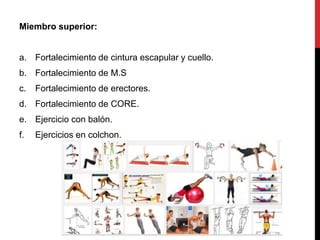 Miembro superior:
a. Fortalecimiento de cintura escapular y cuello.
b. Fortalecimiento de M.S
c. Fortalecimiento de erectores.
d. Fortalecimiento de CORE.
e. Ejercicio con balón.
f. Ejercicios en colchon.
 