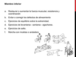 Miembro inferior
a. Restaurar o aumentar la fuerza muscular, resistencia y
coordinación
b. Evitar o corregir los defectos de alineamiento
c. Ejercicios de equilibrio sobre la extremidad.
d. Ejercicios de levantarse - sentarse - agacharse.
e. Ejercicios de salto.
f. Marcha con muletas o andadera
 
