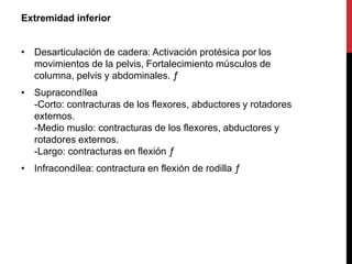 Extremidad inferior
• Desarticulación de cadera: Activación protésica por los
movimientos de la pelvis, Fortalecimiento músculos de
columna, pelvis y abdominales. ƒ
• Supracondílea
-Corto: contracturas de los flexores, abductores y rotadores
externos.
-Medio muslo: contracturas de los flexores, abductores y
rotadores externos.
-Largo: contracturas en flexión ƒ
• Infracondílea: contractura en flexión de rodilla ƒ
 