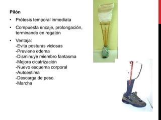 Pilón
• Prótesis temporal inmediata
• Compuesta encaje, prolongación,
terminando en regatón
• Ventaja:
-Evita posturas viciosas
-Previene edema
-Disminuye miembro fantasma
-Mejora cicatrización
-Nuevo esquema corporal
-Autoestima
-Descarga de peso
-Marcha
 