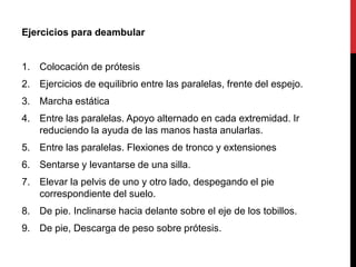 Ejercicios para deambular
1. Colocación de prótesis
2. Ejercicios de equilibrio entre las paralelas, frente del espejo.
3. Marcha estática
4. Entre las paralelas. Apoyo alternado en cada extremidad. Ir
reduciendo la ayuda de las manos hasta anularlas.
5. Entre las paralelas. Flexiones de tronco y extensiones
6. Sentarse y levantarse de una silla.
7. Elevar la pelvis de uno y otro lado, despegando el pie
correspondiente del suelo.
8. De pie. Inclinarse hacia delante sobre el eje de los tobillos.
9. De pie, Descarga de peso sobre prótesis.
 