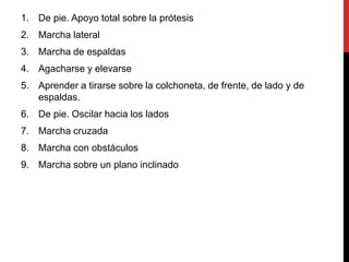 1. De pie. Apoyo total sobre la prótesis
2. Marcha lateral
3. Marcha de espaldas
4. Agacharse y elevarse
5. Aprender a tirarse sobre la colchoneta, de frente, de lado y de
espaldas.
6. De pie. Oscilar hacia los lados
7. Marcha cruzada
8. Marcha con obstáculos
9. Marcha sobre un plano inclinado
 