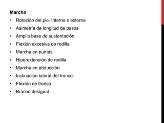 Marcha
• Rotación del pie. Interna o externa
• Asimetría de longitud de pasos
• Amplia base de sustentación
• Flexión excesiva de rodilla
• Marcha en puntas
• Hiperextensión de rodilla
• Marcha en abducción
• Inclinación lateral del tronco
• Flexión de tronco
• Braceo desigual
 