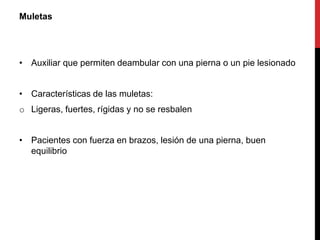 Muletas
• Auxiliar que permiten deambular con una pierna o un pie lesionado
• Características de las muletas:
o Ligeras, fuertes, rígidas y no se resbalen
• Pacientes con fuerza en brazos, lesión de una pierna, buen
equilibrio
 