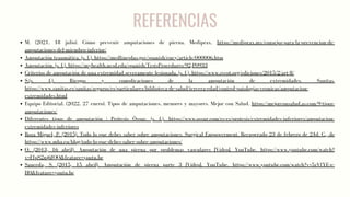 REFERENCIAS
M. (2021, 18 julio). Cómo prevenir amputaciones de pierna. Mediprax. https://mediprax.mx/consejos-para-la-prevencion-de-
amputaciones-del-miembro-inferior/
Amputación traumática. (s. f.). https://medlineplus.gov/spanish/ency/article/000006.htm
Amputación. (s. f.). https://myhealth.ucsd.edu/spanish/TestsProcedures/92,P0933
Criterios de amputación de una extremidad severamente lesionada. (s. f.). https://www.svcot.org/ediciones/2015/2/art-8/
S.(s. f.). Riesgos y complicaciones de la amputación de extremidades. Sanitas.
https://www.sanitas.es/sanitas/seguros/es/particulares/biblioteca-de-salud/tercera-edad/control-patologias-cronicas/amputacion-
extremidades.html
Equipo Editorial. (2022, 27 enero). Tipos de amputaciones, menores y mayores. Mejor con Salud. https://mejorconsalud.as.com/9-tipos-
amputaciones/
Diferentes tipos de amputación | Prótesis Össur. (s. f.). https://www.ossur.com/es-es/protesis/extremidades-inferiores/amputacion-
extremidades-inferiores
Roza Miguel, P. (2015). Todo lo que debes saber sobre amputaciones. Surgical Empowerment. Recuperado 23 de febrero de 24d. C., de
https://www.mba.eu/blog/todo-lo-que-debes-saber-sobre-amputaciones/
O. (2013, 16 abril). Amputación de una pierna por problemas vasculares [Vídeo]. YouTube. https://www.youtube.com/watch?
v=FfpS2nj6fQQ&feature=youtu.be
Sauceda, S. (2015, 15 abril). Amputación de pierna parte 3 [Vídeo]. YouTube. https://www.youtube.com/watch?v=5zVfYE-e-
H0&feature=youtu.be
 