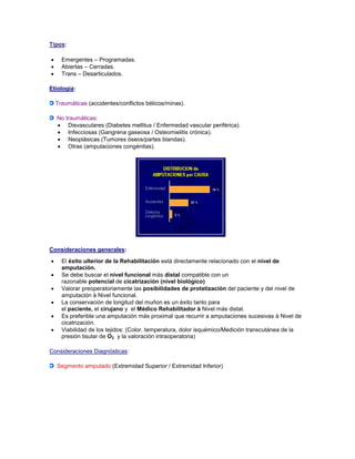 Tipos:
 Emergentes – Programadas.
 Abiertas – Cerradas.
 Trans – Desarticulados.
Etiología:
Traumáticas (accidentes/conflictos bélicos/minas).
No traumáticas:
 Disvasculares (Diabetes mellitus / Enfermedad vascular periférica).
 Infecciosas (Gangrena gaseosa / Osteomielitis crónica).
 Neoplásicas (Tumores óseos/partes blandas).
 Otras (amputaciones congénitas).
Consideraciones generales:
 El éxito ulterior de la Rehabilitación está directamente relacionado con el nivel de
amputación.
 Se debe buscar el nivel funcional más distal compatible con un
razonable potencial de cicatrización (nivel biológico)
 Valorar preoperatoriamente las posibilidades de protetización del paciente y del nivel de
amputación à Nivel funcional.
 La conservación de longitud del muñon es un éxito tanto para
el paciente, el cirujano y el Médico Rehabilitador à Nivel más distal.
 Es preferible una amputación más proximal que recurrir a amputaciones sucesivas à Nivel de
cicatrización.
 Viabilidad de los tejidos: (Color, temperatura, dolor isquémico/Medición transcutánea de la
presión tisular de O2 y la valoración intraoperatoria)
Consideraciones Diagnósticas:
Segmento amputado (Extremidad Superior / Extremidad Inferior)
 
