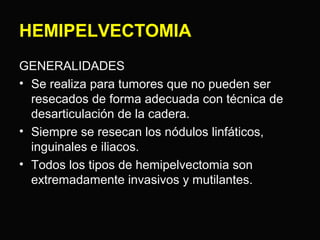 HEMIPELVECTOMIA 
GENERALIDADES 
• Se realiza para tumores que no pueden ser 
resecados de forma adecuada con técnica de 
desarticulación de la cadera. 
• Siempre se resecan los nódulos linfáticos, 
inguinales e iliacos. 
• Todos los tipos de hemipelvectomia son 
extremadamente invasivos y mutilantes. 
 