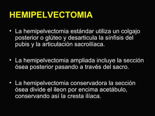 HEMIPELVECTOMIA 
• La hemipelvectomia estándar utiliza un colgajo 
posterior o glúteo y desarticula la sínfisis del 
pubis y la articulación sacroilíaca. 
• La hemipelvectomia ampliada incluye la sección 
ósea posterior pasando a través del sacro. 
• La hemipelvectomia conservadora la sección 
ósea divide el ileon por encima acetábulo, 
conservando así la cresta ilíaca. 
 