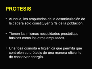 PROTESIS 
• Aunque, los amputados de la desarticulación de 
la cadera solo constituyen 2 % de la población. 
• Tienen las mismas necesidades prostéticas 
básicas como los otros amputados. 
• Una fosa cómoda e higiénica que permita que 
controlen su prótesis de una manera eficiente 
de conservar energía. 
 