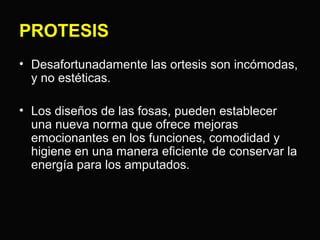 PROTESIS 
• Desafortunadamente las ortesis son incómodas, 
y no estéticas. 
• Los diseños de las fosas, pueden establecer 
una nueva norma que ofrece mejoras 
emocionantes en los funciones, comodidad y 
higiene en una manera eficiente de conservar la 
energía para los amputados. 
 
