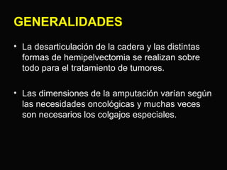 GENERALIDADES 
• La desarticulación de la cadera y las distintas 
formas de hemipelvectomia se realizan sobre 
todo para el tratamiento de tumores. 
• Las dimensiones de la amputación varían según 
las necesidades oncológicas y muchas veces 
son necesarios los colgajos especiales. 
 