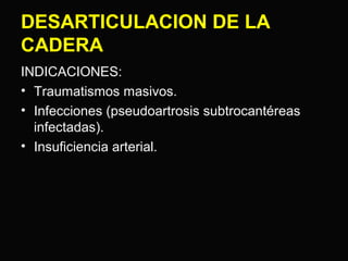 DESARTICULACION DE LA 
CADERA 
INDICACIONES: 
• Traumatismos masivos. 
• Infecciones (pseudoartrosis subtrocantéreas 
infectadas). 
• Insuficiencia arterial. 
 