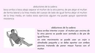 abductores de la cadera:
boca arriba o boca abajo separar el muñon de la otra pierna, de pie alejar el muñan
de forma late...