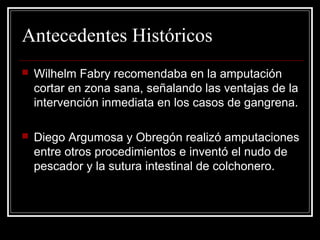 Antecedentes Históricos 
 Wilhelm Fabry recomendaba en la amputación 
cortar en zona sana, señalando las ventajas de la 
intervención inmediata en los casos de gangrena. 
 Diego Argumosa y Obregón realizó amputaciones 
entre otros procedimientos e inventó el nudo de 
pescador y la sutura intestinal de colchonero. 
 