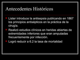 Antecedentes Históricos 
 Lister introduce la antisepsia publicando en 1867 
los principios antisépticos en la práctica de la 
cirugía. 
 Realizó estudios clínicos en heridas abiertas de 
extremidades inferiores que eran amputadas 
frecuentemente por infección. 
 Logró reducir a 6.2 la tasa de mortalidad 
 