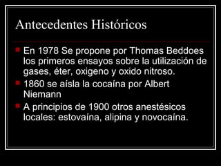 Antecedentes Históricos 
 En 1978 Se propone por Thomas Beddoes 
los primeros ensayos sobre la utilización de 
gases, éter, oxigeno y oxido nitroso. 
 1860 se aísla la cocaína por Albert 
Niemann 
 A principios de 1900 otros anestésicos 
locales: estovaína, alipina y novocaína. 
 