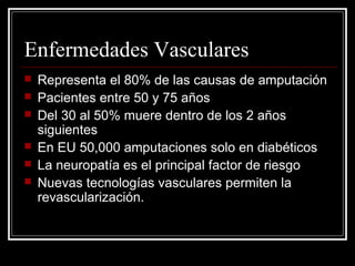 Enfermedades Vasculares 
 Representa el 80% de las causas de amputación 
 Pacientes entre 50 y 75 años 
 Del 30 al 50% muere dentro de los 2 años 
siguientes 
 En EU 50,000 amputaciones solo en diabéticos 
 La neuropatía es el principal factor de riesgo 
 Nuevas tecnologías vasculares permiten la 
revascularización. 
 