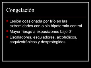 Congelación 
 Lesión ocasionada por frío en las 
extremidades con o sin hipotermia central 
 Mayor riesgo a exposiciones bajo 0° 
 Escaladores, esquiadores, alcohólicos, 
esquizofrénicos y desprotegidos 
 