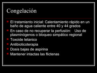 Congelación 
 El tratamiento inicial: Calentamiento rápido en un 
baño de agua caliente entre 40 y 44 grados 
 En caso de no recuperar la perfusión: Uso de 
plasminógenos o bloqueo simpático regional 
 Toxoide tetanico 
 Antibioticoterapia 
 Dosis bajas de aspirina 
 Mantener intactas las flictenas 
 