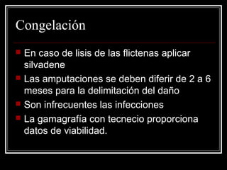 Congelación 
 En caso de lisis de las flictenas aplicar 
silvadene 
 Las amputaciones se deben diferir de 2 a 6 
meses para la delimitación del daño 
 Son infrecuentes las infecciones 
 La gamagrafía con tecnecio proporciona 
datos de viabilidad. 
 