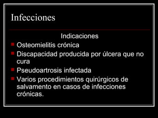 Infecciones 
Indicaciones 
 Osteomielitis crónica 
 Discapacidad producida por úlcera que no 
cura 
 Pseudoartrosis infectada 
 Varios procedimientos quirúrgicos de 
salvamento en casos de infecciones 
crónicas. 
 
