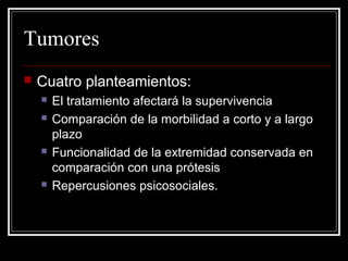 Tumores 
 Cuatro planteamientos: 
 El tratamiento afectará la supervivencia 
 Comparación de la morbilidad a corto y a largo 
plazo 
 Funcionalidad de la extremidad conservada en 
comparación con una prótesis 
 Repercusiones psicosociales. 
 