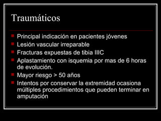 Traumáticos 
 Principal indicación en pacientes jóvenes 
 Lesión vascular irreparable 
 Fracturas expuestas de tibia IIIC 
 Aplastamiento con isquemia por mas de 6 horas 
de evolución. 
 Mayor riesgo > 50 años 
 Intentos por conservar la extremidad ocasiona 
múltiples procedimientos que pueden terminar en 
amputación 
 