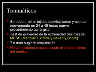 Traumáticos 
 Se deben retirar tejidos desvitalizados y evaluar 
nuevamente en 24 a 48 horas nuevo 
procedimiento quirúrgico 
 Test de gravedad de la extremidad destrozada: 
MESS (Mangled Extremity Severity Score) 
 7 o mas sugiere amputación 
 Ningún sistema o escala suple el criterio clínico 
del médico 
 