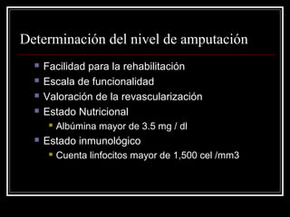 Determinación del nivel de amputación 
 Facilidad para la rehabilitación 
 Escala de funcionalidad 
 Valoración de la revascularización 
 Estado Nutricional 
 Albúmina mayor de 3.5 mg / dl 
 Estado inmunológico 
 Cuenta linfocitos mayor de 1,500 cel /mm3 
 