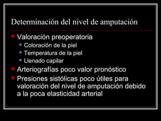 Determinación del nivel de amputación 
 Valoración preoperatoria 
 Coloración de la piel 
 Temperatura de la piel 
 Llenado capilar 
 Arteriografías poco valor pronóstico 
 Presiones sistólicas poco útiles para 
valoración del nivel de amputación debido 
a la poca elasticidad arterial 
 