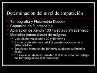 Determinación del nivel de amputación 
 Termografía y Flujometría Doppler 
 Captación de fluoresceína 
 Aclaración de Xenon 133 inyectado intradérmico 
 Medición transcutánea de oxígeno 
 Valores normales entre 20 y 40 mmHg 
 En casos de edema y celulitis puede proporcionar un 
falso positivo 
 Tensiones menores de 10mmHg sugieren sufrimiento 
tisular 
 En elevación de la extremidad la disminución por debajo 
de 15mmHg indica mal pronóstico 
 