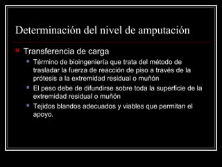 Determinación del nivel de amputación 
 Transferencia de carga 
 Término de bioingeniería que trata del método de 
trasladar la fuerza de reacción de piso a través de la 
prótesis a la extremidad residual o muñón 
 El peso debe de difundirse sobre toda la superficie de la 
extremidad residual o muñón 
 Tejidos blandos adecuados y viables que permitan el 
apoyo. 
 