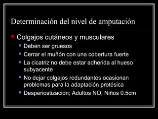 Determinación del nivel de amputación 
 Colgajos cutáneos y musculares 
 Deben ser gruesos 
 Cerrar el muñón con una cobertura fuerte 
 La cicatriz no debe estar adherida al hueso 
subyacente 
 No dejar colgajos redundantes ocasionan 
problemas para la adaptación protésica 
 Desperiostización; Adultos NO, Niños 0.5cm 
 