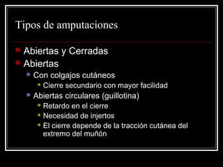 Tipos de amputaciones 
 Abiertas y Cerradas 
 Abiertas 
 Con colgajos cutáneos 
 Cierre secundario con mayor facilidad 
 Abiertas circulares (guillotina) 
 Retardo en el cierre 
 Necesidad de injertos 
 El cierre depende de la tracción cutánea del 
extremo del muñón 
 