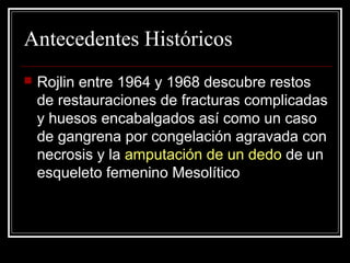 Antecedentes Históricos 
 Rojlin entre 1964 y 1968 descubre restos 
de restauraciones de fracturas complicadas 
y huesos encabalgados así como un caso 
de gangrena por congelación agravada con 
necrosis y la amputación de un dedo de un 
esqueleto femenino Mesolítico 
 